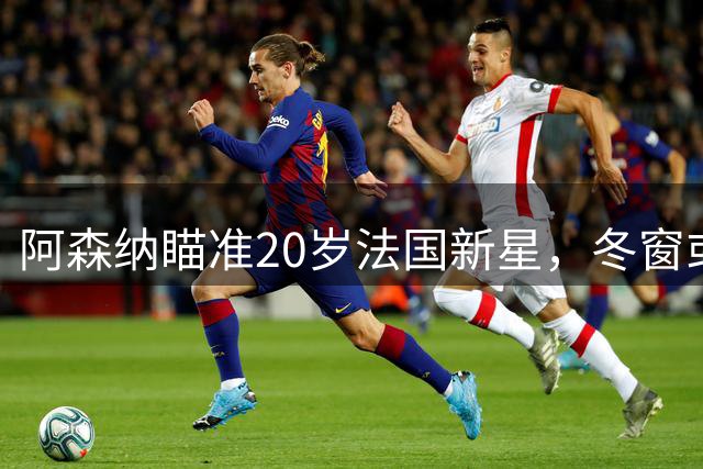 阿森纳瞄准20岁法国新星，冬窗或将重金引援