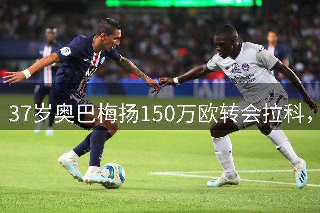 37岁奥巴梅扬150万欧转会拉科，三场三球惊艳西甲
